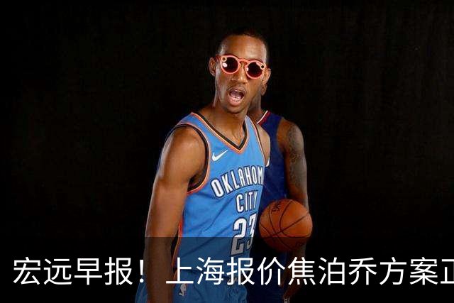 宏远早报！上海报价焦泊乔方案正式出炉，朱芳雨赴新疆谈判，徐杰自费特训